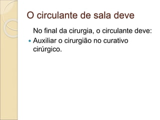 O circulante de sala deve
No final da cirurgia, o circulante deve:
 Auxiliar o cirurgião no curativo
cirúrgico.
 