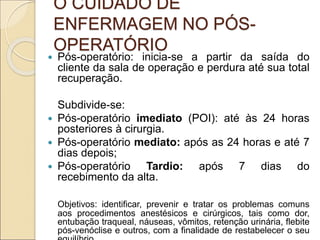 O CUIDADO DE
ENFERMAGEM NO PÓS-
OPERATÓRIO
 Pós-operatório: inicia-se a partir da saída do
cliente da sala de operação e perdura até sua total
recuperação.
Subdivide-se:
 Pós-operatório imediato (POI): até às 24 horas
posteriores à cirurgia.
 Pós-operatório mediato: após as 24 horas e até 7
dias depois;
 Pós-operatório Tardio: após 7 dias do
recebimento da alta.
Objetivos: identificar, prevenir e tratar os problemas comuns
aos procedimentos anestésicos e cirúrgicos, tais como dor,
entubação traqueal, náuseas, vômitos, retenção urinária, flebite
pós-venóclise e outros, com a finalidade de restabelecer o seu
 