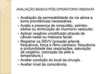 AVALIAÇÃO BÁSICA PÓS-OPERATORIO IMEDIATA
 Avaliação da permeabilidade da via aérea e
toma providências necessárias.
 Avalia a presença de ronquidão, estridor,
sibilos ou diminuição do murmúrio vesicular;
 Aplicar oxigênio umidificado através de
cânula nasal ou máscara facial;
 Registrar os SSVV (pressão arterial,
frequência, força e ritmo cardíaco, frequência
e profundidade das respirações, saturação
de oxigênio, coloração da pele e
temperatura.)
 Avaliar condição do local da cirurgia .
 Avaliar nível de consciência.
 