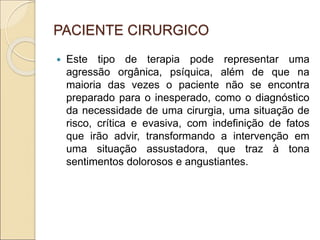 PACIENTE CIRURGICO
 Este tipo de terapia pode representar uma
agressão orgânica, psíquica, além de que na
maioria das vezes o paciente não se encontra
preparado para o inesperado, como o diagnóstico
da necessidade de uma cirurgia, uma situação de
risco, crítica e evasiva, com indefinição de fatos
que irão advir, transformando a intervenção em
uma situação assustadora, que traz à tona
sentimentos dolorosos e angustiantes.
 