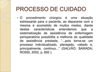 PROCESSO DE CUIDADO
 O procedimento cirúrgico é uma situação
estressante para o paciente, ao depararse com a
mesma é acometido de muitos medos, diante
destas características entendemos que a
sistematização da assistência de enfermagem
perioperatória possibilita a melhoria da qualidade
da assistência prestada, “...pois torna-se um
processo individualizado, planejado, valiado e,
principalmente, contínuo...” (GALVÃO; SAWADA;
ROSSI, 2002, p. 692 ).
 