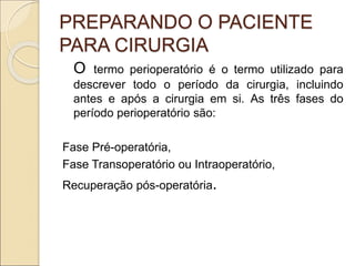 PREPARANDO O PACIENTE
PARA CIRURGIA
O termo perioperatório é o termo utilizado para
descrever todo o período da cirurgia, incluindo
antes e após a cirurgia em si. As três fases do
período perioperatório são:
Fase Pré-operatória,
Fase Transoperatório ou Intraoperatório,
Recuperação pós-operatória.
 