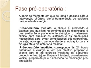 Fase pré-operatória :
A partir do momento em que se toma a decisão para a
intervenção cirúrgica até a transferência do paciente
para a sala de cirurgia;
Pré-operatório mediato: o cliente é submetido a
exames que auxiliam na confirmação do diagnóstico e
que auxiliarão o planejamento cirúrgico, o tratamento
clínico para diminuir os sintomas e as precauções
necessárias para evitar complicações pós-operatórias,
ou seja, abrange o período desde a indicação para a
cirurgia até o dia anterior à mesma;
Pré-operatório imediato: corresponde às 24 horas
anteriores à cirurgia e tem por objetivo preparar o
cliente para o ato cirúrgico mediante os seguintes
procedimentos: jejum, limpeza intestinal, esvaziamento
vesical, preparo da pele e aplicação de medicação pré-
anestésica
 