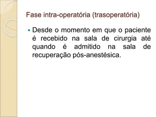 Fase intra-operatória (trasoperatória)
 Desde o momento em que o paciente
é recebido na sala de cirurgia até
quando é admitido na sala de
recuperação pós-anestésica.
 