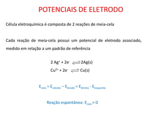 POTENCIAIS DE ELETRODO 
Célula eletroquímica é composta de 2 reações de meia-cela 
Cada reação de meia-cela possui um potencial de eletrodo associado, medido em relação a um padrão de referência 
2 Ag+ + 2e- 2Ag(s) 
Cu2+ + 2e- Cu(s) 
Ecela = Ecátodo – Eânodo = Edireita - Eesquerda 
Reação espontânea: Ecela > 0  