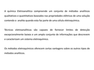 A química Eletroanalítica compreende um conjunto de métodos analíticos qualitativos e quantitativos baseados nas propriedades elétricas de uma solução contendo o analito quando esta faz parte de uma célula eletroquímica. Técnicas eletroanalíticas são capazes de fornecer limites de detecção excepcionalmente baixos e um amplo conjunto de informações que descrevem e caracterizam um sistema eletroquímico. Os métodos eletroquímicos oferecem certas vantagens sobre os outros tipos de métodos analíticos.  