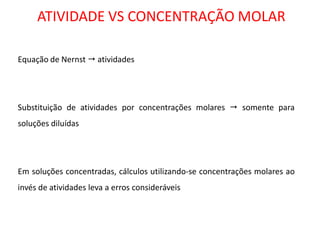 ATIVIDADE VS CONCENTRAÇÃO MOLAR 
Equação de Nernst  atividades 
Substituição de atividades por concentrações molares  somente para soluções diluídas 
Em soluções concentradas, cálculos utilizando-se concentrações molares ao invés de atividades leva a erros consideráveis 
 