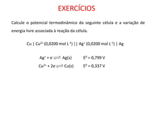 EXERCÍCIOS Calcule o potencial termodinâmico da seguinte célula e a variação de energia livre associada à reação da célula. 
Cu | Cu2+ (0,0200 mol L-1) || Ag+ (0,0200 mol L-1) | Ag 
Ag+ + e- Ag(s) 
Cu2+ + 2e- Cu(s) E0 = 0,799 V 
E0 = 0,337 V  