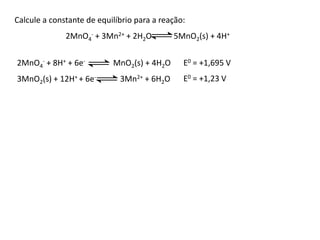 Calcule a constante de equilíbrio para a reação: 
2MnO4 
- + 3Mn2+ + 2H2O 5MnO2(s) + 4H+ 
2MnO4 
- + 8H+ + 6e- MnO2(s) + 4H2O 
3MnO2(s) + 12H+ + 6e- 3Mn2+ + 6H2O 
E0 = +1,695 V 
E0 = +1,23 V 
 