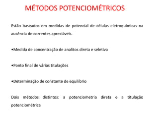 MÉTODOS POTENCIOMÉTRICOS Estão baseados em medidas de potencial de células eletroquímicas na ausência de correntes apreciáveis. 
•Medida de concentração de analitos direta e seletiva 
•Ponto final de várias titulações 
•Determinação de constante de equilíbrio Dois métodos distintos: a potenciometria direta e a titulação potenciométrica  