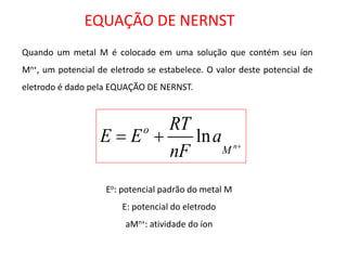 EQUAÇÃO DE NERNST 
Quando um metal M é colocado em uma solução que contém seu íon 
Mn+, um potencial de eletrodo se estabelece. O valor deste potencial de 
eletrodo é dado pela EQUAÇÃO DE NERNST. 
 
  
n M 
o a 
nF 
RT 
E E ln 
Eo: potencial padrão do metal M 
E: potencial do eletrodo 
aMn+: atividade do íon 
 