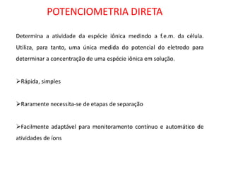 POTENCIOMETRIA DIRETA Determina a atividade da espécie iônica medindo a f.e.m. da célula. Utiliza, para tanto, uma única medida do potencial do eletrodo para determinar a concentração de uma espécie iônica em solução. 
Rápida, simples 
Raramente necessita-se de etapas de separação 
Facilmente adaptável para monitoramento contínuo e automático de atividades de íons  