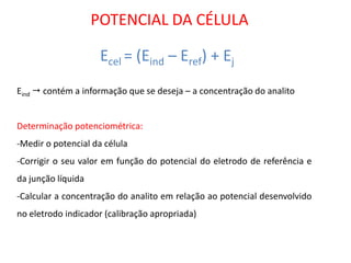 Ecel = (Eind – Eref) + Ej 
POTENCIAL DA CÉLULA Eind  contém a informação que se deseja – a concentração do analito Determinação potenciométrica: 
-Medir o potencial da célula 
-Corrigir o seu valor em função do potencial do eletrodo de referência e da junção líquida 
-Calcular a concentração do analito em relação ao potencial desenvolvido no eletrodo indicador (calibração apropriada)  