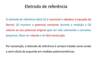 Eletrodo de referência O eletrodo de referência ideal (1) é reversível e obedece à equação de Nernst, (2) mantem o potencial constante durante a medição e (3) retorna ao seu potencial original após ter sido submetido a correntes pequenas. Deve ser robusto e de fácil construção. Por convenção, o eletrodo de referência é sempre tratado como sendo a semi-célula da esquerda em medidas potenciométricas.  