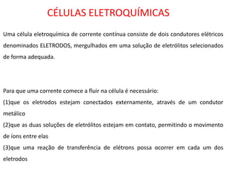 CÉLULAS ELETROQUÍMICAS Uma célula eletroquímica de corrente contínua consiste de dois condutores elétricos denominados ELETRODOS, mergulhados em uma solução de eletrólitos selecionados de forma adequada. Para que uma corrente comece a fluir na célula é necessário: (1)que os eletrodos estejam conectados externamente, através de um condutor metálico (2)que as duas soluções de eletrólitos estejam em contato, permitindo o movimento de íons entre elas (3)que uma reação de transferência de elétrons possa ocorrer em cada um dos eletrodos  