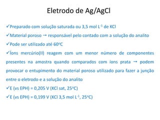 Eletrodo de Ag/AgCl 
Preparado com solução saturada ou 3,5 mol L-1 de KCl 
Material poroso  responsável pelo contado com a solução do analito 
Pode ser utilizado até 60oC 
Íons mercúrio(II) reagem com um menor número de componentes presentes na amostra quando comparados com íons prata  podem provocar o entupimento do material poroso utilizado para fazer a junção entre o eletrodo e a solução do analito 
E (vs EPH) = 0,205 V (KCl sat, 25oC) 
E (vs EPH) = 0,199 V (KCl 3,5 mol L-1, 25oC)  