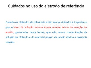 Cuidados no uso do eletrodo de referência Quando os eletrodos de referência estão sendo utilizados é importante que o nível da solução interna esteja sempre acima da solução do analito, garantindo, desta forma, que não ocorra contaminação da solução do eletrodo e do material poroso da junção devido a possíveis reações.  