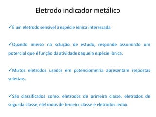 Eletrodo indicador metálico 
É um eletrodo sensível à espécie iônica interessada 
Quando imerso na solução de estudo, responde assumindo um potencial que é função da atividade daquela espécie iônica. 
Muitos eletrodos usados em potenciometria apresentam respostas seletivas. 
São classificados como: eletrodos de primeira classe, eletrodos de segunda classe, eletrodos de terceira classe e eletrodos redox.  