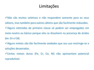 Limitações 
Não são muitos seletivos e não respondem somente para os seus cátions, mas também para outros cátions que são facilmente reduzidos. 
Alguns eletrodos de primeira classe só podem ser empregados em meio neutro ou básico porque eles se dissolvem na presença de ácidos (ex: Zn e Cd). 
Alguns metais são tão facilmente oxidados que seu uso restringe-se a soluções desaeradas. 
Certos metais duros (Fe, Cr, Co, Ni) não apresentam potencial reprodutível.  