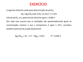 A seguinte célula foi usada para determinação de pCrO4: Ag | Ag2CrO4 (sat), CrO42- (x mol L-1) || ECS Calcule pCrO4, se o potencial de célula for igual a -0,386 V. (Em cada caso assuma que as atividades são aproximadamente iguais às concentrações molares e que a temperatura é igual a 25oC, considere também potencial de junção desprezível) EXERCÍCIO Ag2CrO4(s) + 2e- 2Ag(s) + CrO42- E0 = 0,446 V  