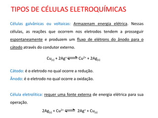 TIPOS DE CÉLULAS ELETROQUÍMICAS 
Células galvânicas ou voltaicas: Armazenam energia elétrica. Nessas 
células, as reações que ocorrem nos eletrodos tendem a prosseguir 
espontaneamente e produzem um fluxo de elétrons do ânodo para o 
cátodo através do condutor externo. 
Cátodo: é o eletrodo no qual ocorre a redução. 
Ânodo: é o eletrodo no qual ocorre a oxidação. 
Célula eletrolítica: requer uma fonte externa de energia elétrica para sua 
operação. 
Cu(s) + 2Ag+ Cu2+ + 2Ag(s) 
2Ag(s) + Cu2+ 2Ag+ + Cu(s) 
 