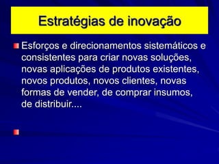 Estratégias de inovação
Esforços e direcionamentos sistemáticos e
consistentes para criar novas soluções,
novas aplicações de produtos existentes,
novos produtos, novos clientes, novas
formas de vender, de comprar insumos,
de distribuir....
 