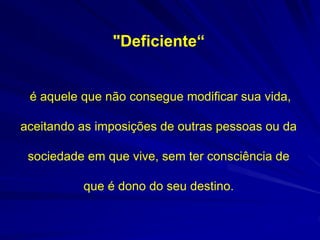 "Deficiente“
é aquele que não consegue modificar sua vida,
aceitando as imposições de outras pessoas ou da
sociedade em que vive, sem ter consciência de
que é dono do seu destino.
 