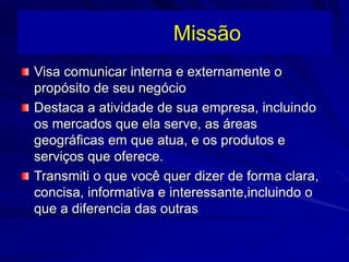 Missão
Visa comunicar interna e externamente o
propósito de seu negócio
Destaca a atividade de sua empresa, incluindo
os mercados que ela serve, as áreas
geográficas em que atua, e os produtos e
serviços que oferece.
Transmiti o que você quer dizer de forma clara,
concisa, informativa e interessante,incluindo o
que a diferencia das outras
 
