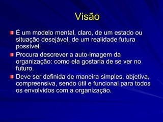 Visão
É um modelo mental, claro, de um estado ou
situação desejável, de um realidade futura
possível.
Procura descrever a auto-imagem da
organização: como ela gostaria de se ver no
futuro.
Deve ser definida de maneira simples, objetiva,
compreensiva, sendo útil e funcional para todos
os envolvidos com a organização.
 