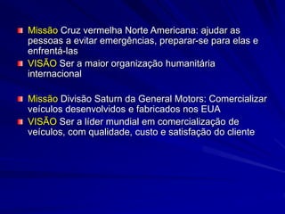 Missão Cruz vermelha Norte Americana: ajudar as
pessoas a evitar emergências, preparar-se para elas e
enfrentá-las
VISÃO Ser a maior organização humanitária
internacional
Missão Divisão Saturn da General Motors: Comercializar
veículos desenvolvidos e fabricados nos EUA
VISÃO Ser a líder mundial em comercialização de
veículos, com qualidade, custo e satisfação do cliente
 