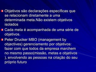 Objetivos são declarações específicas que
se relacionam diretamente a uma
determinada meta.Não existem objetivos
isolados
Cada meta é acompanhada de uma série de
objetivos.
Peter Drucker MBO (management by
objectives) gerenciamento por objetivos:
fazer com que todos da empresa marchem
no mesmo passo(missão, metas e objetivos
), envolvendo as pessoas na criação do seu
próprio futuro
 