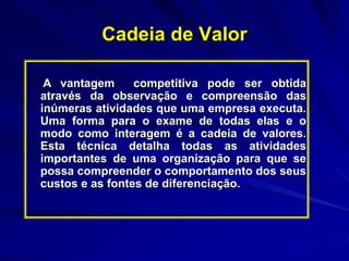 Cadeia de Valor
A vantagem competitiva pode ser obtida
através da observação e compreensão das
inúmeras atividades que uma empresa executa.
Uma forma para o exame de todas elas e o
modo como interagem é a cadeia de valores.
Esta técnica detalha todas as atividades
importantes de uma organização para que se
possa compreender o comportamento dos seus
custos e as fontes de diferenciação.
 
