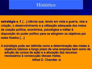 estratégia s. f. […] ciência que, tendo em vista a guerra, visa a
criação, o desenvolvimento e a utilização adequada dos meios
de coação política, econômica, psicológica e militar à
disposição do poder político para se atingirem os objetivos por
estes fixados […]
A estratégia pode ser definida como a determinação das metas e
objetivos básicos a longo prazo de uma empresa bem como da
adoção de cursos de ação e a alocação dos recursos
necessários à consecução dessas metas.
Alfred D. Chandler Jr.
Histórico
 