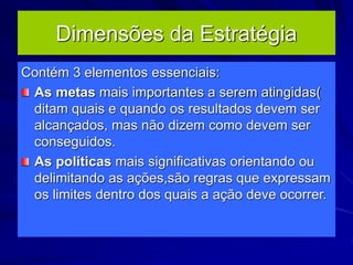 Dimensões da Estratégia
Contém 3 elementos essenciais:
As metas mais importantes a serem atingidas(
ditam quais e quando os resultados devem ser
alcançados, mas não dizem como devem ser
conseguidos.
As políticas mais significativas orientando ou
delimitando as ações,são regras que expressam
os limites dentro dos quais a ação deve ocorrer.
 