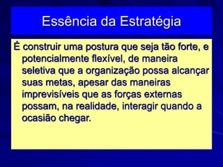 Essência da Estratégia
É construir uma postura que seja tão forte, e
potencialmente flexível, de maneira
seletiva que a organização possa alcançar
suas metas, apesar das maneiras
imprevisíveis que as forças externas
possam, na realidade, interagir quando a
ocasião chegar.
 