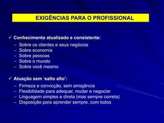 EXIGÊNCIAS PARA O PROFISSIONAL
 Conhecimento atualizado e consistente:
 Sobre os clientes e seus negócios
 Sobre economia
 Sobre pessoas
 Sobre o mundo
 Sobre você mesmo
 Atuação sem ‘salto alto’:
 Firmeza e convicção, sem arrogância
 Flexibilidade para adequar, mudar e negociar
 Linguagem simples e direta (mas sempre correta)
 Disposição para aprender sempre, com todos
 