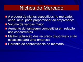Nichos do Mercado
A procura de nichos específicos no mercado,
onde atua, pode proporcionar ao empresário:
Volume de vendas maior
Aumento da vantagem competitiva em relação
aos concorrentes
Melhor utilização dos recursos disponíveis e tão
escassos para uma empresa.
Garantia de sobrevivência no mercado.
 