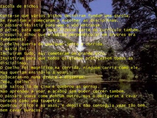 Escola de Bichos
Conta-se que vários bichos decidiram fundar uma escola.
Se reuniram e começaram a escolher as disciplinas.
O pássaro insistiu para que o vôo entrasse.
O peixe, para que o nado fizesse parte do currículo também.
O esquilo achou que a subida perpendicular em árvores era
fundamental.
O coelho queria de qualquer jeito a corrida.
E assim foi...
Incluíram tudo, mas cometeram um grande erro.
Insistiram para que todos os bichos praticassem todas as
disciplinas.
O coelho foi magnífico na corrida, ninguém corria como ele.
Mas queriam ensiná-lo a voar.
Colocaram-no numa árvore e disseram:
"Voa, coelho".
Ele saltou lá de cima e quebrou as pernas.
Não aprendeu a voar e acabou sem poder correr também.
O pássaro voava como nenhum outro, mas o obrigaram a cavar
buracos como uma toupeira.
Quebrou o bico e as asas, e depois não conseguia voar tão bem,
nem cavar buracos.
 
