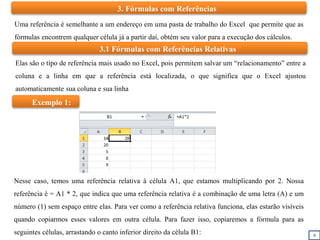 9
3. Fórmulas com Referências
Uma referência é semelhante a um endereço em uma pasta de trabalho do Excel que permite que as
fórmulas encontrem qualquer célula já a partir daí, obtém seu valor para a execução dos cálculos.
3.1 Fórmulas com Referências Relativas
Elas são o tipo de referência mais usado no Excel, pois permitem salvar um “relacionamento” entre a
coluna e a linha em que a referência está localizada, o que significa que o Excel ajustou
automaticamente sua coluna e sua linha
Nesse caso, temos uma referência relativa à célula A1, que estamos multiplicando por 2. Nossa
referência é = A1 * 2, que indica que uma referência relativa é a combinação de uma letra (A) e um
número (1) sem espaço entre elas. Para ver como a referência relativa funciona, elas estarão visíveis
quando copiarmos esses valores em outra célula. Para fazer isso, copiaremos a fórmula para as
seguintes células, arrastando o canto inferior direito da célula B1:
Exemplo 1:
 