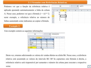 10
Podemos ver que a função da referência relativa é
aplicada ajustando automaticamente a linha da coluna
A. Nesse caso, podemos ver que a fórmula é = A3 * 2;
neste exemplo, a referência relativa ao número de
linhas aumentado como indicamos ao copiar a fórmula.
3.1 Fórmulas com Referências Relativas
Exemplo 2:
Desta vez, estamos adicionando os valores de vendas diárias na célula B6. Nesse caso, a referência
relativa está assumindo os valores do intervalo B2: B5 Se copiarmos esta fórmula à direita, a
referência relativa será responsável por aumentar o número da coluna para executar a respectiva
soma:
Este exemplo contem as seguintes informações:
 