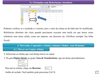 13
3.1 Fórmulas com Referências Absolutas
Podemos verificar se o resultado é o mesmo, pois o valor da coluna ou da linha não foi modificado.
Referências absolutas são vitais quando precisamos executar uma tarefa em que temos como
referência uma única célula, como um imposto, um desconto etc. (Verificar exemplo 2na folha
Excel).
4. Movendo, Copiando e células, colunas e linhas com fórmulas
4.1. Mover ou Copiar células
1. Seleccione as células que você deseja mover ou copiar.
2. Na guia Página Inicial, no grupo Área de Transferência, siga um destes procedimentos:
Para mover células, clique em Recortar .
Atalho de teclado. Você também pode pressionar Ctrl+X.
 