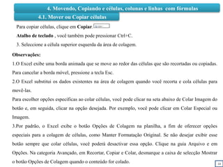 14
4.1. Mover ou Copiar células
Para copiar células, clique em Copiar.
Atalho de teclado , você também pode pressionar Ctrl+C.
3. Seleccione a célula superior esquerda da área de colagem.
Observações:
1.O Excel exibe uma borda animada que se move ao redor das células que são recortadas ou copiadas.
Para cancelar a borda móvel, pressione a tecla Esc.
2.O Excel substitui os dados existentes na área de colagem quando você recorta e cola células para
movê-las.
Para escolher opções específicas ao colar células, você pode clicar na seta abaixo de Colar Imagem do
botão e, em seguida, clicar na opção desejada. Por exemplo, você pode clicar em Colar Especial ou
Imagem.
3.Por padrão, o Excel exibe o botão Opções de Colagem na planilha, a fim de oferecer opções
especiais para a colagem de células, como Manter Formatação Original. Se não desejar exibir esse
botão sempre que colar células, você poderá desactivar essa opção. Clique na guia Arquivo e em
Opções. Na categoria Avançado, em Recortar, Copiar e Colar, desmarque a caixa de selecção Mostrar
o botão Opções de Colagem quando o conteúdo for colado.
4. Movendo, Copiando e células, colunas e linhas com fórmulas
 