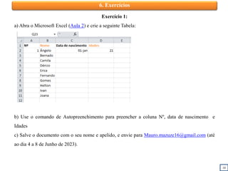 18
6. Exercícios
Exercício 1:
a) Abra o Microsoft Excel (Aula 2) e crie a seguinte Tabela:
b) Use o comando de Autopreenchimento para preencher a coluna Nº, data de nascimento e
Idades
c) Salve o documento com o seu nome e apelido, e envie para Mauro.mazuze16@gmail.com (até
ao dia 4 a 8 de Junho de 2023).
 