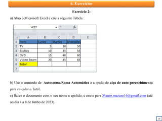 18
6. Exercícios
Exercício 2:
a) Abra o Microsoft Excel e crie a seguinte Tabela:
b) Use o comando de Autossoma/Soma Automática e a opção de alça de auto preenchimento
para calcular o Total.
c) Salve o documento com o seu nome e apelido, e envie para Mauro.mazuze16@gmail.com (até
ao dia 4 a 8 de Junho de 2023).
 
