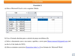 18
6. Exercícios
Exercício 3:
a) Abra o Microsoft Excel e crie a seguinte Tabela:
b) Use a Formula absoluta para o calculo do preço em dólares ($).
c) Salve o documento com o seu nome e apelido, e envie para Mauro.mazuze16@gmail.com (até
ao dia 4 a 8 de Junho de 2023).
d) Abra os restantes exercicios (Exercicios Aula 1 e 2) no formato do Microsoft Word.
 