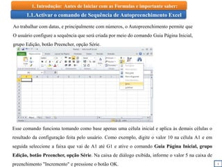 1
1.1.Activar o comando de Sequência de Autopreenchimento Excel
Ao trabalhar com datas, e principalmente com números, o Autopreenchimento permite que
O usuário configure a sequência que será criada por meio do comando Guia Página Inicial,
grupo Edição, botão Preencher, opção Série.
Esse comando funciona tomando como base apenas uma célula inicial e aplica às demais células o
resultado da configuração feita pelo usuário. Como exemplo, digite o valor 10 na célula A1 e em
seguida seleccione a faixa que vai de A1 até G1 e ative o comando Guia Página Inicial, grupo
Edição, botão Preencher, opção Série. Na caixa de diálogo exibida, informe o valor 5 na caixa de
preenchimento "Incremento" e pressione o botão OK.
1. Introdução: Antes de Iniciar com as Formulas e importante saber:
 