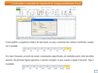 2
1.Activando o comando de Sequência de Autopreenchimento Excel
Como padrão, a sequência criada é do tipo linear, ou seja, o aumento dos valores é uniforme, sempre
em 5 unidade.
Já o tipo Crescente, ao invés de somar o incremento especificado, ele multiplica pelo valor da célula
anterior. Na próxima figura repetimos o mesmo exemplo, só que usando a opção Crescente. Veja o
resultado:
 