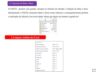 5
1.3. Inserção da Data e Hora
1.4.Alguns Atalhos do Excel
O EXCEL permite uma grande variação no formato de entrada e exibição de datas e hora.
Internamente o EXCEL armazena datas e horas como números e consequentemente permite
a realização de cálculos com esses dados. Basta que digite um numero seguido de / .
 