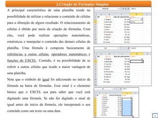 2.Criação de Fórmulas Simples
6
A principal característica de uma planilha reside na
possibilidade de utilizar e relacionar o conteúdo de células
para a obtenção de algum resultado. O relacionamento de
células é obtido por meio da criação de fórmulas. Com
elas, você pode realizar operações matemáticas,
estatísticas e manipular o conteúdo das demais células da
planilha. Uma fórmula é composta basicamente de
referências a outras células, operadores matemáticos e
funções do EXCEL. Contudo, é na possibilidade de se
referir a outras células que reside a maior vantagem de
uma planilha.
Note que o símbolo de igual foi adicionado no início da
fórmula na barra de fórmulas. Esse sinal é o elemento
básico que o EXCEL usa para saber que você está
digitando uma fórmula. Se não for digitado o sinal de
igual antes do início da fórmula, ele interpretará o seu
conteúdo como um texto ou uma data.
 