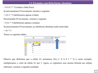 12
3.1 Fórmulas com Referências Absolutas
= $ A $ 1 * 3 (coluna e linha fixas)
Se pressionarmos F4 novamente, teremos o seguinte:
= A $ 1 * 3 (definiremos apenas a linha)
Pressionando F4 novamente, veremos o seguinte:
= $ A1 * 3 (definiremos apenas a coluna)
Se pressionarmos F4 novamente, as referências absolutas serão removidas:
= A1 * 3
Temos os seguintes dados:
Observe que definimos que a célula A1 permanece fixa (= $ A $ 1 * 3) e, neste exemplo,
multiplicamos o valor da célula A1 por 3. Agora, se copiarmos essa mesma fórmula nas células
inferiores, veremos o seguinte resultado:
 